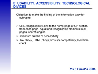 E. USABILITY, ACCESSIBILITY, TECHNOLOGICAL DIVICES Objective: to make the finding of the information easy for everyone URL recognisability, link to the home page of OP section from each page, equal and recognisable elements in all pages, search engine   minimum criteria of accessibility   link check, HTML check, browser compatibility, load time check Web EuroPA 2006 