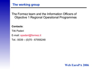 The working group The Formez team and the Information Officers of Objective 1 Regional Operational Programmes Contacts : Titti Paderi E-mail:  [email_address] it   Tel.: 0039 – (0)70 - 67956248 Web EuroPA 2006 