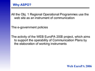 Why ASPO? All the Obj. 1 Regional Operational Programmes use the web site as an instrument of communication  The e-government policies The activity of the WEB EuroPA 2006 project, which aims to support the operability of Communication Plans by the elaboration of working instruments Web EuroPA 2006 