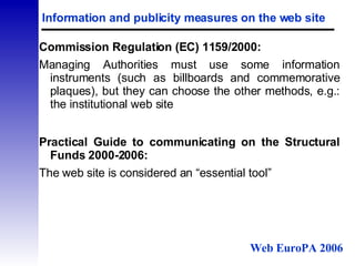 Information and publicity measures on the web site Commission Regulation (EC) 1159/2000: Managing Authorities must use some information instruments (such as billboards and commemorative plaques), but they can choose the other methods, e.g.: the institutional web site Practical Guide to communicating on the Structural Funds 2000-2006: The web site is considered an “essential tool” Web EuroPA 2006 