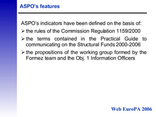 ASPO’s features ASPO’s indicators have been defined on the basis of: the rules of the Commission Regulation 1159/2000  the terms contained in the  Practical Guide to communicating on the Structural Funds 2000-2006 the propositions of the working group formed by the Formez team and the Obj. 1 Information Officers  Web EuroPA 2006 