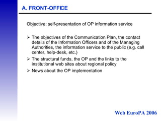 A. FRONT-OFFICE Objective: self-presentation of OP information service The objectives of the Communication Plan, the contact details of the Information Officers and of the Managing Authorities, the information service to the public (e.g. call center, help-desk, etc.) The structural funds, the OP and the links to the institutional web sites about regional policy  News about the OP implementation  Web EuroPA 2006 