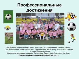 Профессиональные
достижения

Футбольная команда «Нефтяник» участвует в соревнованиях разного уровня.
Они участники не только областных соревнований по футболу, но и Всероссийских
и даже Международных.
Команда «Нефтяник» выиграла Суперкубок Самарской области по футболу.
Стала самой сильной командой сезона 2012 г.

 