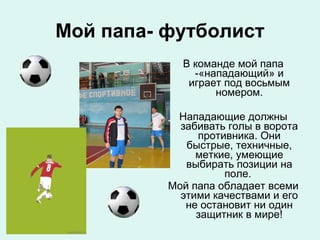Мой папа- футболист
В команде мой папа
-«нападающий» и
играет под восьмым
номером.
Нападающие должны
забивать голы в ворота
противника. Они
быстрые, техничные,
меткие, умеющие
выбирать позиции на
поле.
Мой папа обладает всеми
этими качествами и его
не остановит ни один
защитник в мире!

 