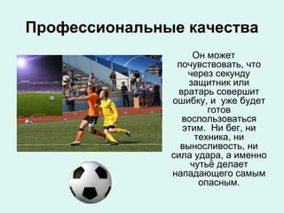 Профессиональные качества
Он может
почувствовать, что
через секунду
защитник или
вратарь совершит
ошибку, и уже будет
готов
воспользоваться
этим. Ни бег, ни
техника, ни
выносливость, ни
сила удара, а именно
чутьё делает
нападающего самым
опасным.

 