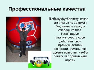 Профессиональные качества
Любому футболисту, какое
амплуа он не занимал
бы, нужна в первую
очередь голова.
Необходимо
анализировать свои
действия, свои
преимущества и
слабости, думать, как
думает соперник, чтобы
понять как против него
играть.

 