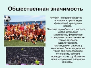 Общественная значимость
Футбол - мощное средство
агитации и пропаганды
физической культуры и
спорта.
Честное единоборство, высокое
исполнительское
мастерство, физическое
совершенство вызывают не
только глубокое
удовлетворение,
наслаждение, радость у
миллионов болельщиков, но
также заинтересованное
отношение, которое
приводит их на футбольные
поля, спортивные площадки
и в залы.

 