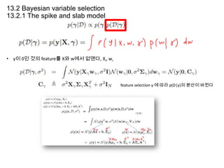 13.2 Bayesian variable selection
13.2.1 The spike and slab model

• γ이 0인 것의 feature를 X와 w에서 없앤다, Xr, wr

feature selection γ 에 따라 p(D|γ)의 분산이 바뀐다

 