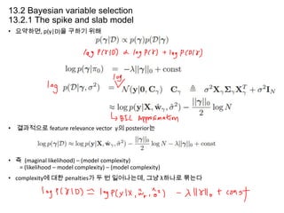 13.2 Bayesian variable selection
13.2.1 The spike and slab model
• 요약하면, p(γ|D)을 구하기 위해

• 결과적으로 feature relevance vector γ의 posterior는

• 즉 (maginal likelihood) – (model complexity)
= (likelihood – model complexity) – (model complexity)
• complexity에 대한 penalties가 두 번 일어나는데, 그냥 λ하나로 묶는다

 