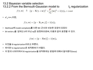 13.2 Bayesian variable selection
13.2.2 From the Bernoulli-Gaussian model to

l0 regularization

• σ2w→∞,이면,

• likelihood에 model complexity를 더한 BIC 근사와 비슷한 모양이 되었다

• bit vector γ을 없애고 0이 아닌 wj만 표현하므로써, 다음과 같이 표현할 수 있다.

• 이것을 l0 regularization이라고 부른다.

• 하지만 lo regularization은 최적화하기 어렵다.
• 이 장의 나머지에서 l0 regularization을 최적화하는 방법에 대해서 알아본다(lasso)

 