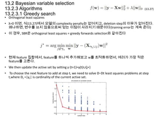13.2 Bayesian variable selection
13.2.3 Algorithms
13.2.3.1 Greedy search

(13.27)

• Orthogonal least squares

• λ=0 이면, 식(13.27)에서 모델의 complexity penalty는 없어지고, deletion step의 이유가 없어진다.
왜냐하면, 변수를 쓰지 않음으로써 얻는 이점이 사라지기 때문이다(training error는 계속 준다)
• 이 경우, SBR은 orthogonal least squares = greedy forwards selection와 같아진다

• 현재 feature 집합에서, feature를 하나씩 추가해보고 w를 최적화하면서, 에러가 가장 적은
feature를 고른다.
• We then update the active set by setting γ (t+1)=γ(t)∪{j∗}
• To choose the next feature to add at step t, we need to solve D−Dt least squares problems at step
t,where Dt =|γt| is cardinality of the current active set.

 