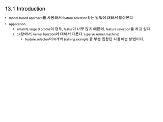 13.1 Introduction
• model-based approach를 사용해서 feature selection하는 방법에 대해서 알아본다
• Application
• small N, large D proble의 경우, featur가 너무 많기 때문에, feature selection을 하고 싶다
• 14장에서, kernel function에 대해서 다룬다. (sparse kernel machine)
• feature selecton이 N개의 training example 중 부분 집합만 사용하는 방법이다.

 