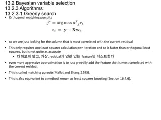 13.2 Bayesian variable selection
13.2.3 Algorithms
13.2.3.1 Greedy search
• Orthogonal matching pursuits

• so we are just looking for the column that is most correlated with the current residual
• This only requires one least squares calculation per iteration and so is faster than orthogonal least
squares, but is not quite as accurate
• 다해보지 말고, 가장, residual과 연관 있는 feature만 테스트한다
• even more aggressive approximation is to just greedily add the feature that is most correlated with
the current residual.
• This is called matching pursuits(Mallat and Zhang 1993).
• This is also equivalent to a method known as least squares boosting (Section 16.4.6).

 