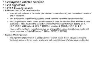 13.2 Bayesian variable selection
13.2.3 Algorithms
13.2.3.1 Greedy search

• Backwards selection Backwards selection
• starts with all variables in the model (the so called saturated model), and then deletes the worst
one at each step.
• This is equivalent to performing a greedy search from the top of the lattice downwards.
• This can give better results than a bottom-up search, since the decision about whether to keep
a variable or not is made in the context of all the other variables that might depend on it.
(의존 관계가 있을 feature들이 있는 상태에서 selection을 하므로, 성능은 더 좋음)
• However, this method is typically infeasible for large problems, since the saturated model will
be too expensive to fit.(=fit할 feature가 많아서 계산은 많이 한다)
• Bayesian Matching pursuit
• The algorithm of (Schniter et al. 2008) is similiar to OMP except it uses a Bayesian marginal
likelihood scoring criterion (under a spike and slab model) instead of a least squares objective.

 