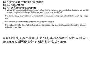 13.2 Bayesian variable selection
13.2.3 Algorithms
13.2.3.2 Stochastic search

• If we want to approximate the posterior, rather than just computing a mode (e.g. because we want to
compute marginal inclusion probabilities), one option is to use MCMC.

• The standard approach is to use Metropolis Hastings, where the proposal distribution just flips single
bits
• This enables us to efficiently compute p(γ’|D) given p (γ|D).
• The probability of a state (bit configuration) is estimated by counting how many times the random
walk visits this state.

γ 을 이렇게, 2^D 조합을 다 찾거나, 휴리스틱하게 찾는 방법 말고,
analytically 최적화 하는 방법은 없는 걸까? lasso

 
