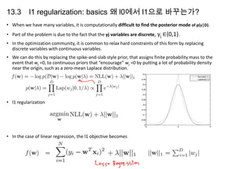13.3

l1 regularization: basics 왜 l0에서 l1으로 바꾸는가?

• When we have many variables, it is computationally difficult to find the posterior mode of p(γ|D).
• Part of the problem is due to the fact that the γj variables are discrete, γj ∈{0,1}.
• In the optimization community, it is common to relax hard constraints of this form by replacing
discrete variables with continuous variables.
• We can do this by replacing the spike-and-slab style prior, that assigns finite probability mass to the
event that wj =0, to continuous priors that “encourage” wj =0 by putting a lot of probability density
near the origin, such as a zero-mean Laplace distribution.

• l1 regularization

• In the case of linear regression, the l1 objective becomes

 