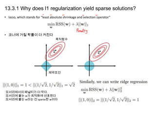 13.3.1 Why does l1 regularization yield sparse solutions?
• lasso, which stands for “least absolute shrinkage and selection operator”

• 코너에 거칠 확률이 더 커진다
목적함수

제약조건

모서리에서의 페널티가 더 작다.
모서리에 붙는 w가 최적화에 선호된다
모서리에 붙는 w라는 건 sparse한 w이다

 