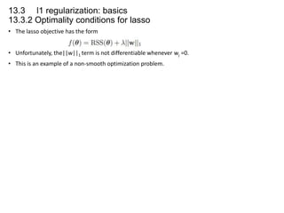 13.3 l1 regularization: basics
13.3.2 Optimality conditions for lasso
• The lasso objective has the form
• Unfortunately, the||w||1 term is not differentiable whenever wj =0.
• This is an example of a non-smooth optimization problem.

 