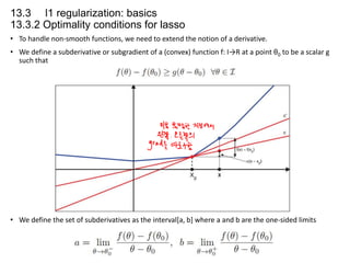 13.3 l1 regularization: basics
13.3.2 Optimality conditions for lasso
• To handle non-smooth functions, we need to extend the notion of a derivative.
• We define a subderivative or subgradient of a (convex) function f: I→R at a point θ0 to be a scalar g
such that

• We define the set of subderivatives as the interval[a, b] where a and b are the one-sided limits

 