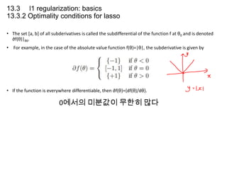 13.3 l1 regularization: basics
13.3.2 Optimality conditions for lasso
• The set [a, b] of all subderivatives is called the subdifferential of the function f at θ0 and is denoted
∂f(θ)|θ0.
• For example, in the case of the absolute value function f(θ)=|θ|, the subderivative is given by

• If the function is everywhere differentiable, then ∂f(θ)={df(θ)/dθ}.

0에서의 미분값이 무한히 많다

 