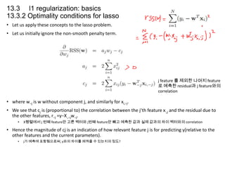 13.3 l1 regularization: basics
13.3.2 Optimality conditions for lasso
• Let us apply these concepts to the lasso problem.
• Let us initially ignore the non-smooth penalty term.

j feature 를 제외한 나머지 feature
로 예측한 residual과 j feature와의
correlation

• where w−j is w without component j, and similarly for xi,−j.
• We see that cj is (proportional to) the correlation between the j’th feature x:,j and the residual due to
the other features, r−j =y−X:,−jw−j.
•

X행렬에서 j 번째 feature만 고른 벡터와 j번째 feature만 빼고 예측한 값과 실제 값과의 차이 벡터와의 correlation

• Hence the magnitude of cj is an indication of how relevant feature j is for predicting y(relative to the
other features and the current parameters).
•

j가 예측에 포함됨으로써, y와의 차이를 메꿔줄 수 있는지의 정도?

 