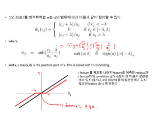 • 그러므로 f를 최적화하는 w는 cj의 범위에 따라 다음과 같이 정의할 수 있다

• where

• and x+= max(x,0) is the positive part of x. This is called soft thresholding.
j feature 를 제외한 나머지 feature로 예측한 residual과
j feature와의 correlation cj가 –λ보다 크게 음의 상관관
계가 있지 않거나, λ의 이상의 음의 상관관계가 있지
않으면 feature j는 0 즉 안쓴다

 