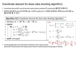 Coordinate descent for lasso (aka shooting algorithm)
• Coordinate descent는 one-dimensianl optimization problem이 analytically 풀리면 유용하다.
• 앞에서 보았듯이 lasso의 최적해 w는 나머지 coefficien가 고정된 상태에서, 특정 featur에 대한 wj
를 최적화 할 수 있다.

• See (Yaun et al. 2010) for some extensions of this method to the logistic regression case.
• resulting algorithm was the fastest method in their experimental comparison, which concerned
document classification with large sparse feature vectors(representing bags of words)

 