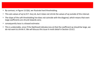 • By contrast, in Figure 13.5(b), we illustrate hard thresholding.
• This sets values of wj to 0 if −λ≤cj ≤λ, but it does not shrink the values of wj outside of this interval.
• The slope of the soft thresholding line does not coincide with the diagonal, which means that even
large coefficients are shrunk towards zero;
• consequently lasso is a biased estimator.
• This is undesirable, since if the likelihood indicates (via cj) that the coefficient wj should be large, we
do not want to shrink it. We will discuss this issue in more detail in Section 13.6.2.

 