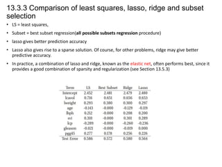 13.3.3 Comparison of least squares, lasso, ridge and subset
selection
• LS = least squares,
• Subset = best subset regression(all possible subsets regression procedure)
• lasso gives better prediction accuracy
• Lasso also gives rise to a sparse solution. Of course, for other problems, ridge may give better
predictive accuracy.
• In practice, a combination of lasso and ridge, known as the elastic net, often performs best, since it
provides a good combination of sparsity and regularization (see Section 13.5.3)

 