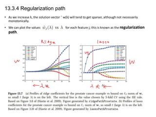 13.3.4 Regularization path
• As we increase λ, the solution vector ˆ w(λ) will tend to get sparser, although not necessarily
monotonically.

• We can plot the values
path.

for each feature j; this is known as the regularization

 