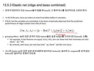 13.5.3 Elastic net (ridge and lasso combined)
• 강하게 연관되어 있는 features들이 많을 때 lasso는 그 중에 하나를 임의적으로 고르려 한다.
• In the D>N case, lasso can select at most N variables before it saturates.
• If N>D, but the variables are correlated, it has been empirically observed that the prediction
performance of ridge is better than that of lasso

• grouping effect = 높은 연관 관계가 있는 feature들은 같은 weight를 가지려 한다(lasso는 고름)
• For example, if two features are equal, so X:j =X:k, one can show that their estimates are also
equal, ˆ wj =ˆwk.
• By contrast, with lasso, we may have that ˆ wj =0and ˆ wk=0or vice versa.
• 그니까 Elastic net은 강한 상관 관계 때문에 없어지는 feature는 살려주고, response랑 관계 없는
feature만 걸러주는 장점이 있는듯

 