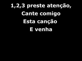 1,2,3 preste atenção,1,2,3 preste atenção,
Cante comigoCante comigo
Esta cançãoEsta canção
E venhaE venha
 