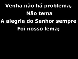 Venha não há problema,Venha não há problema,
Não temaNão tema
A alegria do Senhor sempreA alegria do Senhor sempre
Foi nosso lema;Foi nosso lema;
 