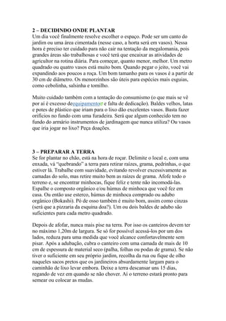 2 – DECIDINDO ONDE PLANTAR
Um dia você finalmente resolve escolher o espaço. Pode ser um canto do
jardim ou uma área cimentada (nesse caso, a horta será em vasos). Nessa
hora é preciso ter cuidado para não cair na tentação da megalomania, pois
grandes áreas são trabalhosas e você terá que encaixar as atividades de
agricultor na rotina diária. Para começar, quanto menor, melhor. Um metro
quadrado ou quatro vasos está muito bom. Quando pegar o jeito, você vai
expandindo aos poucos a roça. Um bom tamanho para os vasos é a partir de
30 cm de diâmetro. Os menorzinhos são úteis para espécies mais esguias,
como cebolinha, salsinha e tomilho.
Muito cuidado também com a tentação do consumismo (o que mais se vê
por aí é excesso deequipamento e falta de dedicação). Baldes velhos, latas
e potes de plástico que iriam para o lixo dão excelentes vasos. Basta fazer
orifícios no fundo com uma furadeira. Será que algum conhecido tem no
fundo do armário instrumentos de jardinagem que nunca utiliza? Ou vasos
que iria jogar no lixo? Peça doações.
3 – PREPARAR A TERRA
Se for plantar no chão, está na hora de roçar. Delimite o local e, com uma
enxada, vá “quebrando” a terra para retirar raízes, grama, pedrinhas, o que
estiver lá. Trabalhe com suavidade, evitando revolver excessivamente as
camadas do solo, mas retire muito bem as raízes de grama. Afofe todo o
terreno e, se encontrar minhocas, fique feliz e tente não incomodá-las.
Espalhe o composto orgânico e/ou húmus de minhoca que você fez em
casa. Ou então use esterco, húmus de minhoca comprado ou adubo
orgânico (Bokashi). Pó de osso também é muito bom, assim como cinzas
(será que a pizzaria da esquina doa?). Um ou dois baldes de adubo são
suficientes para cada metro quadrado.
Depois de afofar, nunca mais pise na terra. Por isso os canteiros devem ter
no máximo 1,20m de largura. Se só for possível acessá-los por um dos
lados, reduza para uma medida que você alcance confortavelmente sem
pisar. Após a adubação, cubra o canteiro com uma camada de mais de 10
cm de espessura de material seco (palha, folhas ou podas de grama). Se não
tiver o suficiente em seu próprio jardim, recolha da rua ou fique de olho
naqueles sacos pretos que os jardineiros absurdamente largam para o
caminhão de lixo levar embora. Deixe a terra descansar uns 15 dias,
regando de vez em quando se não chover. Aí o terreno estará pronto para
semear ou colocar as mudas.
 