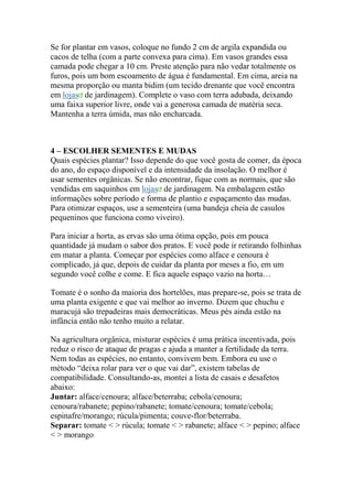 Se for plantar em vasos, coloque no fundo 2 cm de argila expandida ou
cacos de telha (com a parte convexa para cima). Em vasos grandes essa
camada pode chegar a 10 cm. Preste atenção para não vedar totalmente os
furos, pois um bom escoamento de água é fundamental. Em cima, areia na
mesma proporção ou manta bidim (um tecido drenante que você encontra
em lojas de jardinagem). Complete o vaso com terra adubada, deixando
uma faixa superior livre, onde vai a generosa camada de matéria seca.
Mantenha a terra úmida, mas não encharcada.
4 – ESCOLHER SEMENTES E MUDAS
Quais espécies plantar? Isso depende do que você gosta de comer, da época
do ano, do espaço disponível e da intensidade da insolação. O melhor é
usar sementes orgânicas. Se não encontrar, fique com as normais, que são
vendidas em saquinhos em lojas de jardinagem. Na embalagem estão
informações sobre período e forma de plantio e espaçamento das mudas.
Para otimizar espaços, use a sementeira (uma bandeja cheia de casulos
pequeninos que funciona como viveiro).
Para iniciar a horta, as ervas são uma ótima opção, pois em pouca
quantidade já mudam o sabor dos pratos. E você pode ir retirando folhinhas
em matar a planta. Começar por espécies como alface e cenoura é
complicado, já que, depois de cuidar da planta por meses a fio, em um
segundo você colhe e come. E fica aquele espaço vazio na horta…
Tomate é o sonho da maioria dos hortelões, mas prepare-se, pois se trata de
uma planta exigente e que vai melhor ao inverno. Dizem que chuchu e
maracujá são trepadeiras mais democráticas. Meus pés ainda estão na
infância então não tenho muito a relatar.
Na agricultura orgânica, misturar espécies é uma prática incentivada, pois
reduz o risco de ataque de pragas e ajuda a manter a fertilidade da terra.
Nem todas as espécies, no entanto, convivem bem. Embora eu use o
método “deixa rolar para ver o que vai dar”, existem tabelas de
compatibilidade. Consultando-as, montei a lista de casais e desafetos
abaixo:
Juntar: alface/cenoura; alface/beterraba; cebola/cenoura;
cenoura/rabanete; pepino/rabanete; tomate/cenoura; tomate/cebola;
espinafre/morango; rúcula/pimenta; couve-flor/beterraba.
Separar: tomate < > rúcula; tomate < > rabanete; alface < > pepino; alface
< > morango
 