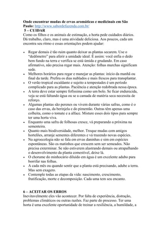 Onde encontrar mudas de ervas aromáticas e medicinais em São
Paulo: http://www.sabordefazenda.com.br/
5 – CUIDAR
Como os filhos e os animais de estimação, a horta pede cuidados diários.
Dá trabalho, claro, mas é uma atividade deliciosa. Aos poucos, cada um
encontra seu ritmo e essas orientações podem ajudar:
 Regar demais é tão ruim quanto deixar as plantas secarem. Use o
“dedômetro” para aferir a umidade ideal. É assim: você enfia o dedo
bem fundo na terra e verifica se está úmida e grudando. Em caso
afirmativo, não precisa regar mais. Atenção: folhas murchas significam
sede.
 Melhores horários para regar e manejar as plantas: início da manhã ou
final da tarde. Prefira os dias nublados e mais frescos para transplantar.
 O verão tropical escaldante e sujeito a tempestades é um período
complicado para as plantas. Paciência e atenção redobrada nessa época.
 A terra deve estar sempre fofíssima como um bolo. Se ficar endurecida,
veja se está faltando água ou se a camada de matéria seca necessita de
reforço.
 Algumas plantas são perenes ou vivem durante várias safras, como é o
caso das ervas, da berinjela e do pimentão. Outras têm apenas uma
colheita, como o tomate e a alface. Misture esses dois tipos para sempre
ter uma horta viva.
 Enquanto uma safra de folhosas cresce, vá preparando a próxima na
sementeira.
 Quanto mais biodiversidade, melhor. Troque mudas com amigos
hortelões, arranje sementes diferentes e vá trazendo novas espécies.
 Na agroecologia não se fala em ervas daninhas e sim em espécies
espontâneas. São os matinhos que crescem sem ser semeados. Não
precisa exterminar. Se não estiverem alastrando demais ou atrapalhando
o desenvolvimento da planta comestível, deixe lá.
 O chorume do minhocário diluído em água é um excelente adubo para
borrifar nas folhas.
 A cada mês ou quando sentir que a planta está precisando, adube a terra.
Mas sem exagero.
 Contemple todas as etapas da vida: nascimento, crescimento,
frutificação, morte e decomposição. Cada uma tem seu encanto.
6 – ACEITAR OS ERROS
Inevitavelmente eles vão acontecer. Por falta de experiência, distração,
problemas climáticos ou outras razões. Faz parte do processo. Ter uma
horta é uma excelente oportunidade de treinar a resiliência, a humildade, a
 
