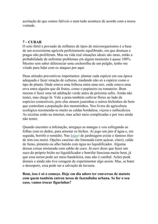 aceitação de que somos falíveis e nem tudo acontece de acordo com a nossa
vontade.
7 – CURAR
O solo fértil e povoado de milhares de tipos de microorganismos é a base
de um ecossistema agrícola perfeitamente equilibrado, em que doenças e
pragas não proliferam. Mas na vida real situações ideais são raras, então a
probabilidade de enfrentar problemas em algum momento é quase 100%.
Mesmo sem saber diferenciar uma cochonilha de um pulgão, tenho me
virado para lidar com os ataques por aqui.
Duas atitudes preventivas importantes: plantar cada espécie em sua época
adequada e fazer rotação de culturas, mudando não só a espécie como o
tipo de planta. Onde estava uma folhosa entra uma raiz, onde estava uma
erva entra alguém que dá frutos, como o pepineiro ou tomateiro. Bom
mesmo é fazer uma tal adubação verde antes da próxima safra. Ainda não
tentei, mas chego lá. Vale a pena também cultivar flores ao lado de
espécies comestíveis, pois elas atraem joaninhas e outros bichinhos do bem
que controlam a população dos monstrinhos. Nos livros de agricultura
ecológica recomenda-se muito as caldas bordalesa, viçosa e sulfocálcica.
As receitas estão na internet, mas achei meio complicadas e por isso ainda
não tentei.
Quando encontro a infestação, arregaço as mangas e vou esfregando as
folhas com os dedos, para arrastar os bichos. Aí jogo um jato d’água e, em
seguida, borrifo o remédio. Nas lojas de jardinagem existe o famoso óleo
de nim (ou neen). Opções caseiras são limonada (sem açúcar, claro), calda
de fumo, pimenta ou alho batido com água no liquidificador. Alguma
dessas coisas misturada com sabão de coco. Já ouvi dizer que fazer um
suco do próprio bicho no liquidificador e borrifar funciona muito bem, já
que essa turma pode ser meio bandoleira, mas não é canibal. Achei punk
demais e ainda não tive coragem de experimentar algo assim. Mas, se bater
o desespero, essa pode ser a salvação da lavoura.
Bom, isso é só o começo. Hoje em dia adoro ter conversas de matuto
com quem também entrou nessa de fazendinha urbana. Se for o seu
caso, vamos trocar figurinhas?
 