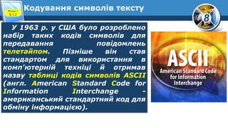 8
Кодування символів текстуРозділ 1
§ 1.2
У 1963 р. у США було розроблено
набір таких кодів символів для
передавання повідомлень
телетайпом. Пізніше він став
стандартом для використання в
комп'ютерній техніці й отримав
назву таблиці кодів символів ASCII
(англ. American Standard Code for
Information Interchange -
американський стандартний код для
обміну інформацією).
 