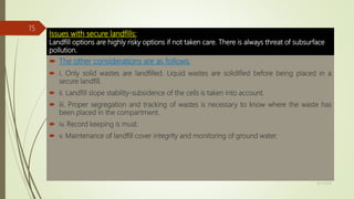 Issues with secure landfills:
Landfill options are highly risky options if not taken care. There is always threat of subsurface
pollution.
 The other considerations are as follows:
 i. Only solid wastes are landfilled. Liquid wastes are solidified before being placed in a
secure landfill.
 ii. Landfill slope stability-subsidence of the cells is taken into account.
 iii. Proper segregation and tracking of wastes is necessary to know where the waste has
been placed in the compartment.
 iv. Record keeping is must.
 v. Maintenance of landfill cover integrity and monitoring of ground water.
9/17/2018
15
 