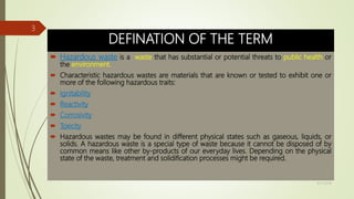 DEFINATION OF THE TERM
 Hazardous waste is a waste that has substantial or potential threats to public health or
the environment.
 Characteristic hazardous wastes are materials that are known or tested to exhibit one or
more of the following hazardous traits:
 Ignitability
 Reactivity
 Corrosivity
 Toxicity
 Hazardous wastes may be found in different physical states such as gaseous, liquids, or
solids. A hazardous waste is a special type of waste because it cannot be disposed of by
common means like other by-products of our everyday lives. Depending on the physical
state of the waste, treatment and solidification processes might be required.
9/17/2018
3
 