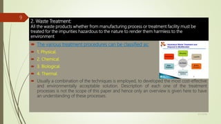 2. Waste Treatment:
All the waste products whether from manufacturing process or treatment facility must be
treated for the impurities hazardous to the nature to render them harmless to the
environment.
 The various treatment procedures can be classified as:
 1. Physical.
 2. Chemical.
 3. Biological.
 4. Thermal.
 Usually a combination of the techniques is employed, to developed the most cost-effective
and environmentally acceptable solution. Description of each one of the treatment
processes is not the scope of this paper and hence only an overview is given here to have
an understanding of these processes.
9/17/2018
9
 