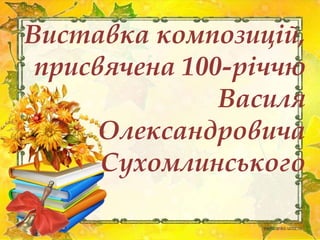 Виставка композицій,
присвячена 100-річчю
Василя
Олександровича
Сухомлинського
 