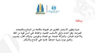 ‫رسالتنا‬
‫واجملتمعات‬ ‫النماذج‬ ‫من‬ ‫متكاملة‬ ‫جمموعة‬ ‫عرب‬ ‫العقاري‬ ‫االستثمار‬ ‫وتطوير‬ ‫تنمية‬
‫األساليب‬ ‫وأرقى‬ ‫أحدث‬ ‫وفق‬ ،‫انية‬‫ر‬‫العم‬‫واحلفاظ‬ ،‫العلمية‬‫على‬‫س‬ُ‫أس‬‫ال‬ ‫من‬ ‫قوية‬‫ثقة‬
‫كاء‬‫وشر‬ ،‫واملوردين‬ ‫العمالء‬ ‫مع‬ ،‫املمتدة‬ ‫اكة‬‫ر‬‫والش‬ ،‫املتبادل‬ ‫ام‬‫رت‬‫واالح‬‫و‬ ،‫اجملال‬‫ت‬‫يب‬‫ر‬‫د‬
‫اإلبداع‬ ‫على‬ ‫قادرة‬ ،‫افية‬‫رت‬‫اح‬ ‫ية‬‫ر‬‫بش‬ ‫موارد‬ ‫وأتهيل‬‫واالبتكار‬.
 