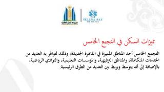 ‫من‬ ‫العديد‬ ‫به‬ ‫لتوافر‬ ‫وذلك‬ ،‫اجلديدة‬ ‫القاهرة‬ ‫يف‬ ‫املميزة‬ ‫املناطق‬ ‫أحد‬ ‫اخلامس‬ ‫التجمع‬
‫الرايضي‬ ‫والنوادي‬ ،‫التعليمية‬ ‫واملؤسسات‬ ،‫الرتفيهية‬ ‫واملناطق‬ ،‫املتكاملة‬ ‫اخلدمات‬،‫ة‬
‫الرئيسية‬ ‫الطرق‬ ‫من‬ ‫العديد‬ ‫بني‬ ‫ويربط‬ ‫يتوسط‬ ‫أنه‬ ‫إىل‬ ‫ابإلضافة‬.
‫اخلامس‬ ‫تجمع‬‫ل‬‫ا‬ ‫يف‬ ‫سكن‬‫ل‬‫ا‬ ‫ات‬‫زي‬‫مم‬
 