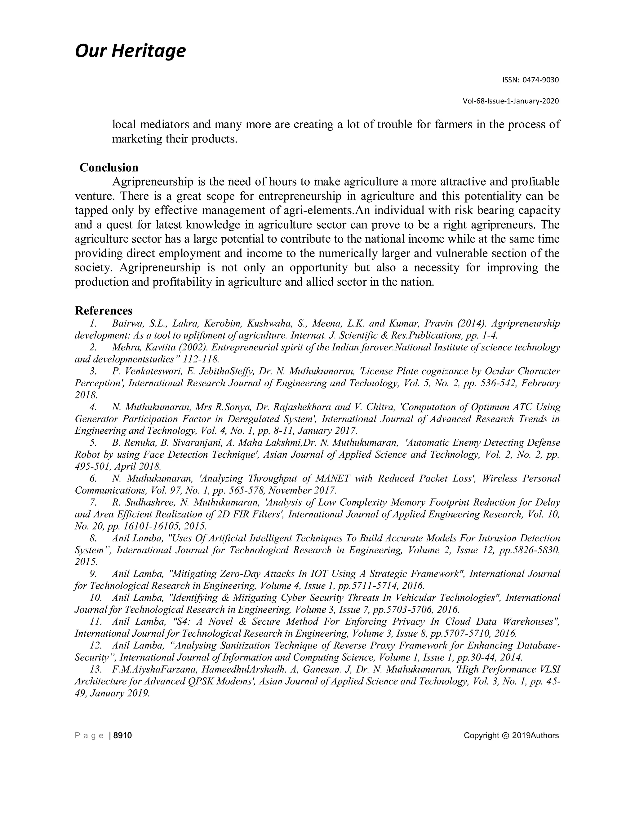 Our Heritage
ISSN: 0474-9030
Vol-68-Issue-1-January-2020
P a g e | 8910 Copyright ⓒ 2019Authors
local mediators and many more are creating a lot of trouble for farmers in the process of
marketing their products.
Conclusion
Agripreneurship is the need of hours to make agriculture a more attractive and profitable
venture. There is a great scope for entrepreneurship in agriculture and this potentiality can be
tapped only by effective management of agri-elements.An individual with risk bearing capacity
and a quest for latest knowledge in agriculture sector can prove to be a right agripreneurs. The
agriculture sector has a large potential to contribute to the national income while at the same time
providing direct employment and income to the numerically larger and vulnerable section of the
society. Agripreneurship is not only an opportunity but also a necessity for improving the
production and profitability in agriculture and allied sector in the nation.
References
1. Bairwa, S.L., Lakra, Kerobim, Kushwaha, S., Meena, L.K. and Kumar, Pravin (2014). Agripreneurship
development: As a tool to upliftment of agriculture. Internat. J. Scientific & Res.Publications, pp. 1-4.
2. Mehra, Kavtita (2002). Entrepreneurial spirit of the Indian farover.National Institute of science technology
and developmentstudies” 112-118.
3. P. Venkateswari, E. JebithaSteffy, Dr. N. Muthukumaran, 'License Plate cognizance by Ocular Character
Perception', International Research Journal of Engineering and Technology, Vol. 5, No. 2, pp. 536-542, February
2018.
4. N. Muthukumaran, Mrs R.Sonya, Dr. Rajashekhara and V. Chitra, 'Computation of Optimum ATC Using
Generator Participation Factor in Deregulated System', International Journal of Advanced Research Trends in
Engineering and Technology, Vol. 4, No. 1, pp. 8-11, January 2017.
5. B. Renuka, B. Sivaranjani, A. Maha Lakshmi,Dr. N. Muthukumaran, 'Automatic Enemy Detecting Defense
Robot by using Face Detection Technique', Asian Journal of Applied Science and Technology, Vol. 2, No. 2, pp.
495-501, April 2018.
6. N. Muthukumaran, 'Analyzing Throughput of MANET with Reduced Packet Loss', Wireless Personal
Communications, Vol. 97, No. 1, pp. 565-578, November 2017.
7. R. Sudhashree, N. Muthukumaran, 'Analysis of Low Complexity Memory Footprint Reduction for Delay
and Area Efficient Realization of 2D FIR Filters', International Journal of Applied Engineering Research, Vol. 10,
No. 20, pp. 16101-16105, 2015.
8. Anil Lamba, "Uses Of Artificial Intelligent Techniques To Build Accurate Models For Intrusion Detection
System”, International Journal for Technological Research in Engineering, Volume 2, Issue 12, pp.5826-5830,
2015.
9. Anil Lamba, "Mitigating Zero-Day Attacks In IOT Using A Strategic Framework", International Journal
for Technological Research in Engineering, Volume 4, Issue 1, pp.5711-5714, 2016.
10. Anil Lamba, "Identifying & Mitigating Cyber Security Threats In Vehicular Technologies", International
Journal for Technological Research in Engineering, Volume 3, Issue 7, pp.5703-5706, 2016.
11. Anil Lamba, "S4: A Novel & Secure Method For Enforcing Privacy In Cloud Data Warehouses",
International Journal for Technological Research in Engineering, Volume 3, Issue 8, pp.5707-5710, 2016.
12. Anil Lamba, “Analysing Sanitization Technique of Reverse Proxy Framework for Enhancing Database-
Security”, International Journal of Information and Computing Science, Volume 1, Issue 1, pp.30-44, 2014.
13. F.M.AiyshaFarzana, HameedhulArshadh. A, Ganesan. J, Dr. N. Muthukumaran, 'High Performance VLSI
Architecture for Advanced QPSK Modems', Asian Journal of Applied Science and Technology, Vol. 3, No. 1, pp. 45-
49, January 2019.
 