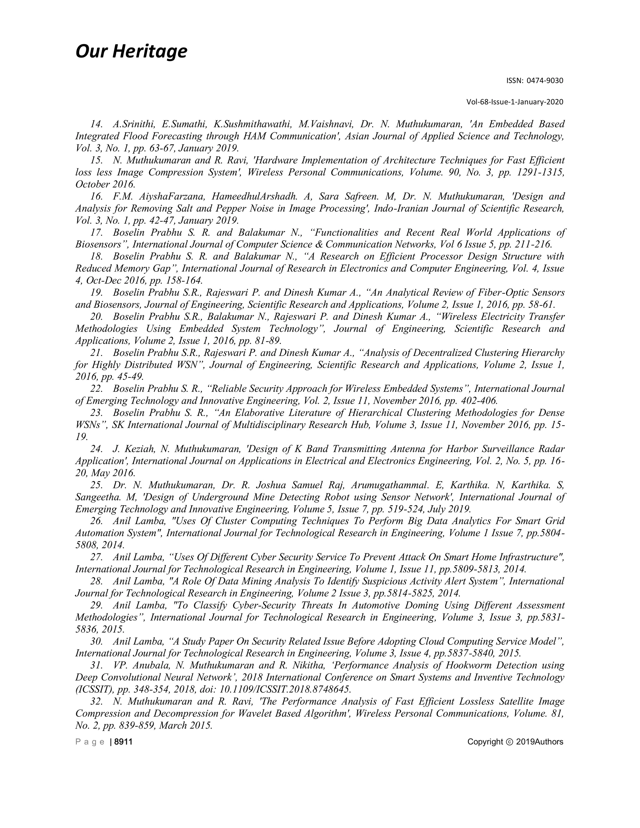 Our Heritage
ISSN: 0474-9030
Vol-68-Issue-1-January-2020
P a g e | 8911 Copyright ⓒ 2019Authors
14. A.Srinithi, E.Sumathi, K.Sushmithawathi, M.Vaishnavi, Dr. N. Muthukumaran, 'An Embedded Based
Integrated Flood Forecasting through HAM Communication', Asian Journal of Applied Science and Technology,
Vol. 3, No. 1, pp. 63-67, January 2019.
15. N. Muthukumaran and R. Ravi, 'Hardware Implementation of Architecture Techniques for Fast Efficient
loss less Image Compression System', Wireless Personal Communications, Volume. 90, No. 3, pp. 1291-1315,
October 2016.
16. F.M. AiyshaFarzana, HameedhulArshadh. A, Sara Safreen. M, Dr. N. Muthukumaran, 'Design and
Analysis for Removing Salt and Pepper Noise in Image Processing', Indo-Iranian Journal of Scientific Research,
Vol. 3, No. 1, pp. 42-47, January 2019.
17. Boselin Prabhu S. R. and Balakumar N., “Functionalities and Recent Real World Applications of
Biosensors”, International Journal of Computer Science & Communication Networks, Vol 6 Issue 5, pp. 211-216.
18. Boselin Prabhu S. R. and Balakumar N., “A Research on Efficient Processor Design Structure with
Reduced Memory Gap”, International Journal of Research in Electronics and Computer Engineering, Vol. 4, Issue
4, Oct-Dec 2016, pp. 158-164.
19. Boselin Prabhu S.R., Rajeswari P. and Dinesh Kumar A., “An Analytical Review of Fiber-Optic Sensors
and Biosensors, Journal of Engineering, Scientific Research and Applications, Volume 2, Issue 1, 2016, pp. 58-61.
20. Boselin Prabhu S.R., Balakumar N., Rajeswari P. and Dinesh Kumar A., “Wireless Electricity Transfer
Methodologies Using Embedded System Technology”, Journal of Engineering, Scientific Research and
Applications, Volume 2, Issue 1, 2016, pp. 81-89.
21. Boselin Prabhu S.R., Rajeswari P. and Dinesh Kumar A., “Analysis of Decentralized Clustering Hierarchy
for Highly Distributed WSN”, Journal of Engineering, Scientific Research and Applications, Volume 2, Issue 1,
2016, pp. 45-49.
22. Boselin Prabhu S. R., “Reliable Security Approach for Wireless Embedded Systems”, International Journal
of Emerging Technology and Innovative Engineering, Vol. 2, Issue 11, November 2016, pp. 402-406.
23. Boselin Prabhu S. R., “An Elaborative Literature of Hierarchical Clustering Methodologies for Dense
WSNs”, SK International Journal of Multidisciplinary Research Hub, Volume 3, Issue 11, November 2016, pp. 15-
19.
24. J. Keziah, N. Muthukumaran, 'Design of K Band Transmitting Antenna for Harbor Surveillance Radar
Application', International Journal on Applications in Electrical and Electronics Engineering, Vol. 2, No. 5, pp. 16-
20, May 2016.
25. Dr. N. Muthukumaran, Dr. R. Joshua Samuel Raj, Arumugathammal. E, Karthika. N, Karthika. S,
Sangeetha. M, 'Design of Underground Mine Detecting Robot using Sensor Network', International Journal of
Emerging Technology and Innovative Engineering, Volume 5, Issue 7, pp. 519-524, July 2019.
26. Anil Lamba, "Uses Of Cluster Computing Techniques To Perform Big Data Analytics For Smart Grid
Automation System", International Journal for Technological Research in Engineering, Volume 1 Issue 7, pp.5804-
5808, 2014.
27. Anil Lamba, “Uses Of Different Cyber Security Service To Prevent Attack On Smart Home Infrastructure",
International Journal for Technological Research in Engineering, Volume 1, Issue 11, pp.5809-5813, 2014.
28. Anil Lamba, "A Role Of Data Mining Analysis To Identify Suspicious Activity Alert System”, International
Journal for Technological Research in Engineering, Volume 2 Issue 3, pp.5814-5825, 2014.
29. Anil Lamba, "To Classify Cyber-Security Threats In Automotive Doming Using Different Assessment
Methodologies”, International Journal for Technological Research in Engineering, Volume 3, Issue 3, pp.5831-
5836, 2015.
30. Anil Lamba, “A Study Paper On Security Related Issue Before Adopting Cloud Computing Service Model”,
International Journal for Technological Research in Engineering, Volume 3, Issue 4, pp.5837-5840, 2015.
31. VP. Anubala, N. Muthukumaran and R. Nikitha, „Performance Analysis of Hookworm Detection using
Deep Convolutional Neural Network‟, 2018 International Conference on Smart Systems and Inventive Technology
(ICSSIT), pp. 348-354, 2018, doi: 10.1109/ICSSIT.2018.8748645.
32. N. Muthukumaran and R. Ravi, 'The Performance Analysis of Fast Efficient Lossless Satellite Image
Compression and Decompression for Wavelet Based Algorithm', Wireless Personal Communications, Volume. 81,
No. 2, pp. 839-859, March 2015.
 