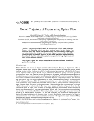 Motion Trajectory of Players using Optical Flow
Ashwini D.Narhare1
, G.V.Molke2
and Dr. Rajendra Kanphade3
1
Department of E&TC,PG Student,Padmashree Dr.D.Y.Patil institute of engineering and technology,pune,India
Email: narhare.ashwini@rediffmail.com
2
Department of E&TC, Asso. Professor,Padmashree Dr.D.Y.Patil institute of engineering and technology,pune,India
Email: molkegv72@gmail.com
3
Principal,Nutan Maharastra institute of engineering and technology, Talegaon Dabhade, pune,India
Email:rdkanphade@gmail.com
Abstract— This paper gives a brief idea of the moving objects tracking and its application.
In sport it is challenging to track and detect motion of players in video frames. Task
represents optical flow analysis to do motion detection and particle filter to track players
and taking consideration of regions with movement of players in sports video. Optical flow
vector calculation gives motion of players in video frame. This paper presents improved
Luacs Kanade algorithm explained for optical flow computation for large displacement and
more accuracy in motion estimation.
Index Terms— optical flow analysis, improved Lucas Kanade algorithm, segmentation,
particle filter tracking
I. INTRODUCTION
Motion detection and tracking of players estimates motion of players. Tracking of players from video is
automatic method and it initializes player’s position and corrects mistakes by observing position during
tracking. Motion tracking of players is useful for broadcasters and sportsmen’s at individual level of player
so can improve quality of game. Coach can get information about team quality .Coach can give best
development in game. Also coach can get hide movements of players due to the eyes through the camera. In
broadcasting player’s motion information can enhance using graphical analysis and movement can display on
the screen to see for the viewers. Observation of movements of players is important to improve skill of player
and team energy. Also it is useful to understanding the game. Tracking motions of players provide picturing
of path in the game. Because of this the research is concentrating now a days to do analysis automatically or
semi automatically using different data source like statistical data of game or manually labeling events of
game .This task needs information of players movement . Motion trajectory data gives movement of players
which is important in motion analysis. For many years analysis of motion of players have done by
observation sheets. In 1980’ video recording is developed for motion understanding. Motion analysis of
players were done manually .It was time consuming and difficult task. Previous computer vision technology
was slow due to computational abilities. But recently tracking process is growing to understand motion of
players to do motion analysis of players. It is fast, time saving and easy technique to improve game for
players. Moving object detection in computer vision involves identification of the presence of an object in
consecutive frames where as it is used to monitor the movements with respect to the region of interest .Many
technology and methods developed for player’s motion trajectory.
Ref. [1], [2],[3],[5],[6], provided methods for tracking motion of players for motion analysis of games. Each
DOI: 02.ITC.2014.5.82
© Association of Computer Electronics and Electrical Engineers, 2014
Proc. of Int. Conf. on Recent Trends in Information, Telecommunication and Computing, ITC
 