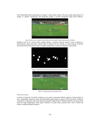 354
Fig.6,Thresholding done segmentation of images it creates binary image. This gives simple representation of
images. It separate background and foreground images. It extracts foreground image. Some different
Figure 5.Motion vector of player’s using Multiscale Lucas Kanade Pyramid implementation in Matlab
problems need to be solving while tracking players 1.occulsion between players 2.size of players in
pixels3.players shape and colors. Particle filter is efficient for this solution in visual tracking. It handles
uncertainty and provides better result in complex background. It increases robustness and accuracy.
Figure 6. Result obtained by selecting threshold over motion vector result
Figure 7. Tracking of players using particle filter
VII. CONCLUSIONS
A system of trajectory of motion of players in any game is presented. Motion analysis of sports players is
now a demanding concept for study and understands improvement in game in which movement of players
estimated by using multi scale Lucas Kanade pyramidal implementation .MSLKP method is giving accurate
result for large displacement. Then players tracked on a pitch using a particle filter. This is robust and
effective tracking method for players.
 