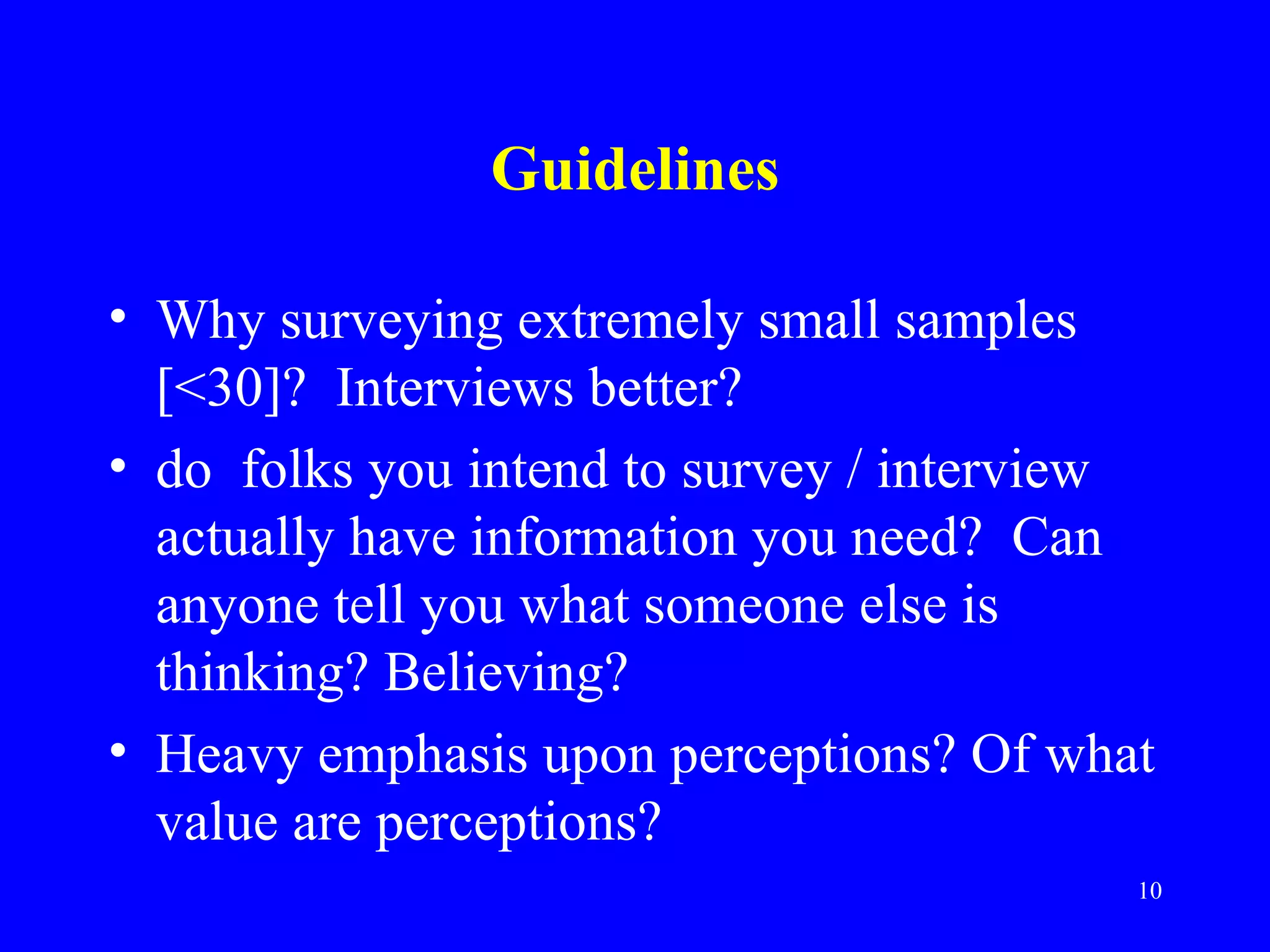 Guidelines

• Why surveying extremely small samples
  [<30]? Interviews better?
• do folks you intend to survey / interview
  actually have information you need? Can
  anyone tell you what someone else is
  thinking? Believing?
• Heavy emphasis upon perceptions? Of what
  value are perceptions?
                                          10
 