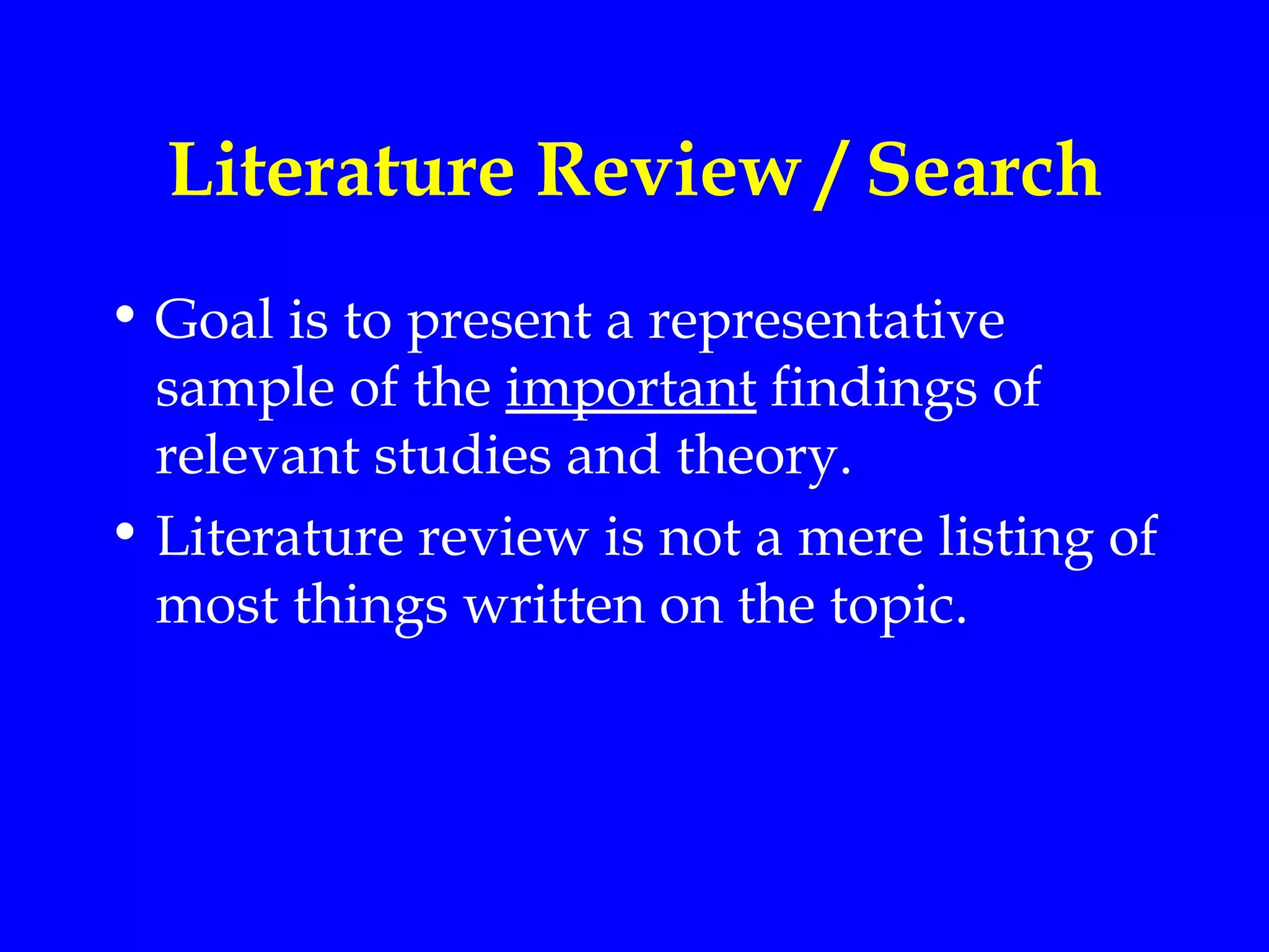 Literature Review / Search
• Goal is to present a representative
  sample of the important findings of
  relevant studies and theory.
• Literature review is not a mere listing of
  most things written on the topic.
 